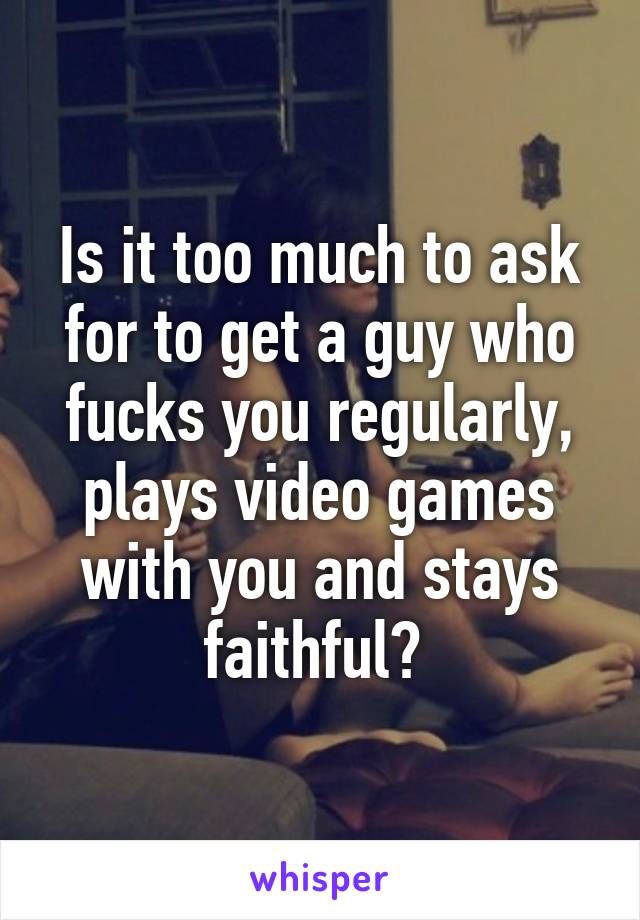 Is it too much to ask for to get a guy who fucks you regularly, plays video games with you and stays faithful? 