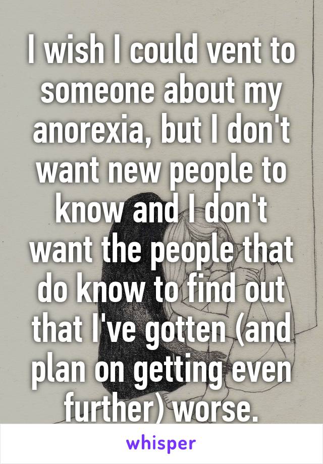 I wish I could vent to someone about my anorexia, but I don't want new people to know and I don't want the people that do know to find out that I've gotten (and plan on getting even further) worse.