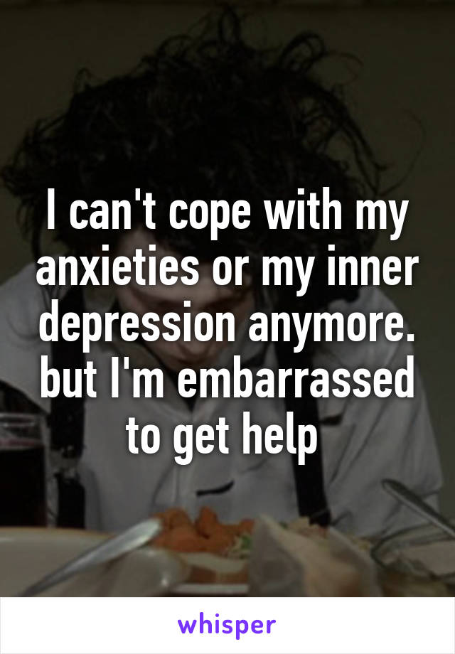 I can't cope with my anxieties or my inner depression anymore. but I'm embarrassed to get help 