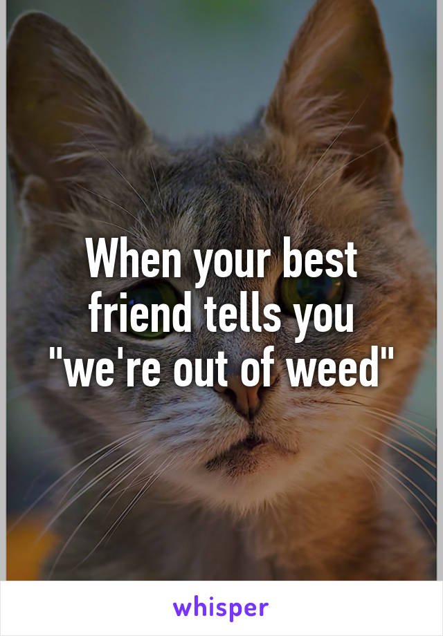 When your best friend tells you "we're out of weed"