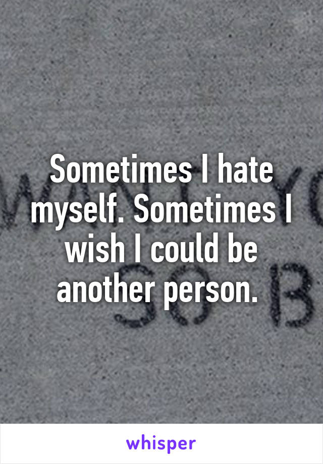 Sometimes I hate myself. Sometimes I wish I could be another person. 