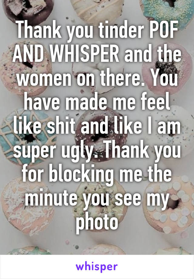 Thank you tinder POF AND WHISPER and the women on there. You have made me feel like shit and like I am super ugly. Thank you for blocking me the minute you see my photo
