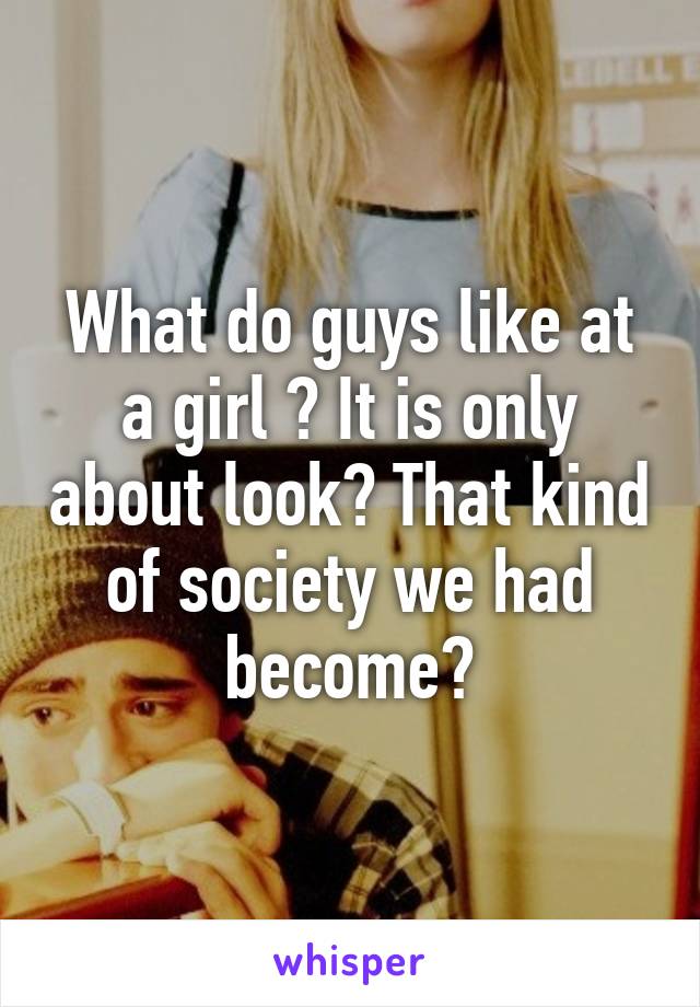 What do guys like at a girl ? It is only about look? That kind of society we had become?