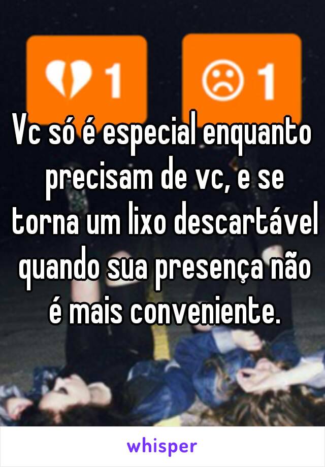 Vc só é especial enquanto precisam de vc, e se torna um lixo descartável quando sua presença não é mais conveniente.