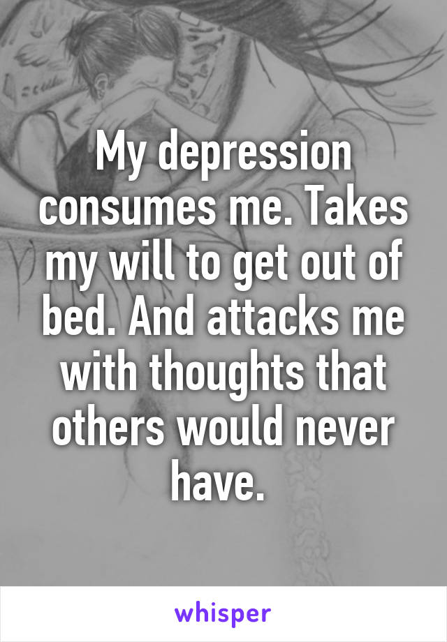 My depression consumes me. Takes my will to get out of bed. And attacks me with thoughts that others would never have. 