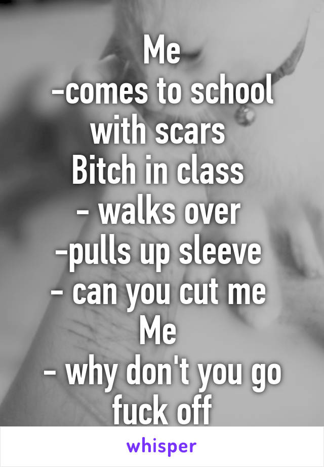 Me
-comes to school with scars 
Bitch in class 
- walks over 
-pulls up sleeve 
- can you cut me 
Me 
- why don't you go fuck off