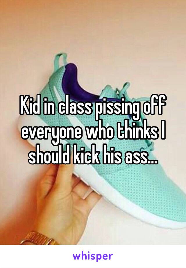 Kid in class pissing off everyone who thinks I should kick his ass…