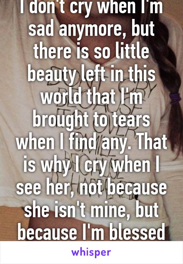 I don't cry when I'm sad anymore, but there is so little beauty left in this world that I'm brought to tears when I find any. That is why I cry when I see her, not because she isn't mine, but because I'm blessed by her presence.