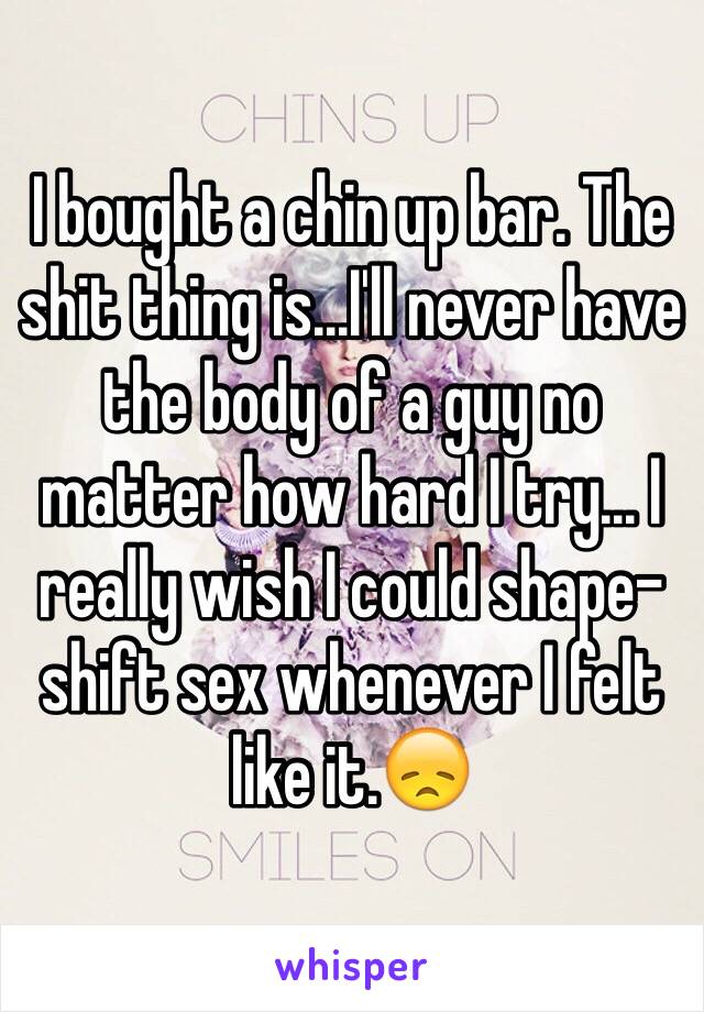 I bought a chin up bar. The shit thing is...I'll never have the body of a guy no matter how hard I try... I really wish I could shape-shift sex whenever I felt like it.😞