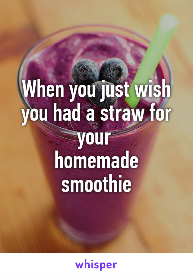 When you just wish you had a straw for your 
homemade smoothie