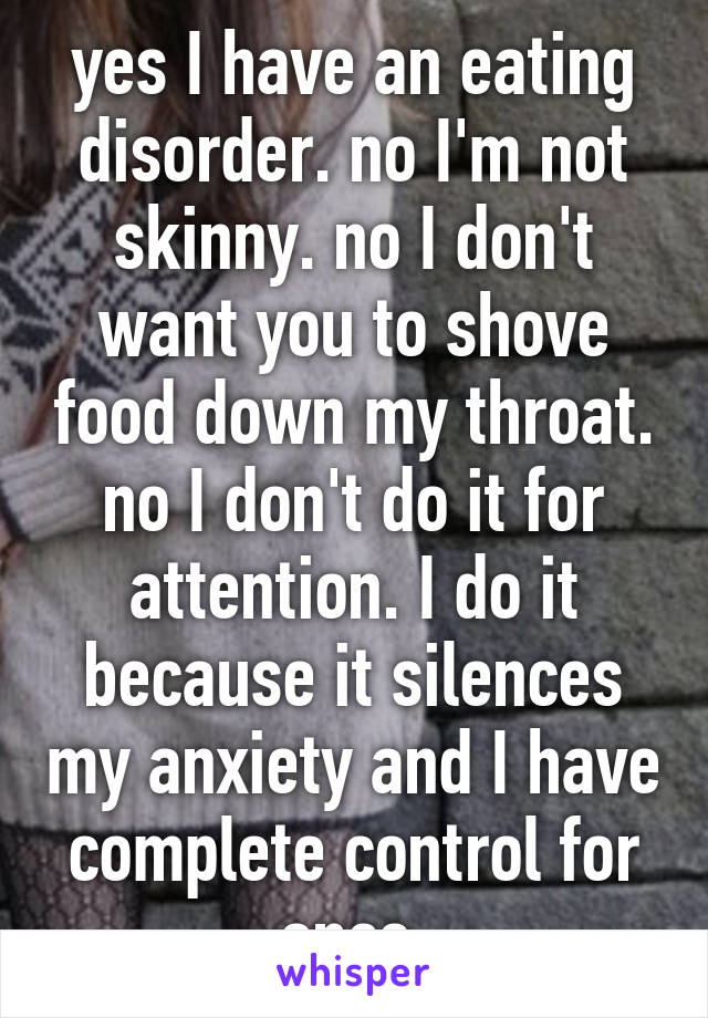 yes I have an eating disorder. no I'm not skinny. no I don't want you to shove food down my throat. no I don't do it for attention. I do it because it silences my anxiety and I have complete control for once 