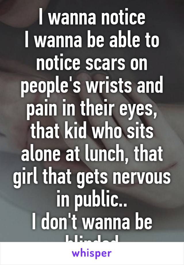 I wanna notice
I wanna be able to notice scars on people's wrists and pain in their eyes, that kid who sits alone at lunch, that girl that gets nervous in public..
I don't wanna be blinded