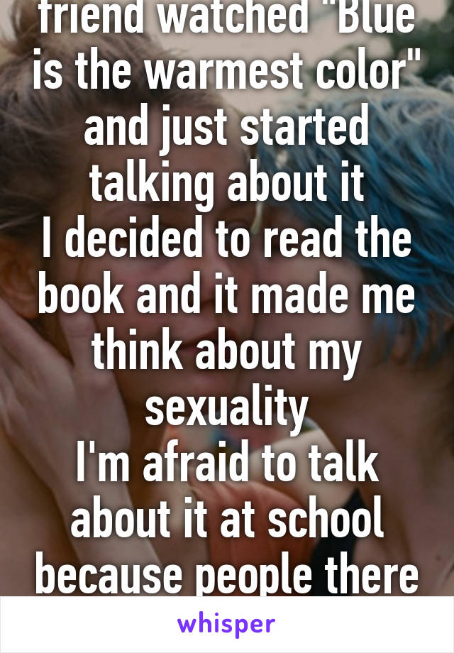 A few days ago, my friend watched "Blue is the warmest color" and just started talking about it
I decided to read the book and it made me think about my sexuality
I'm afraid to talk about it at school because people there are still living on the 1900