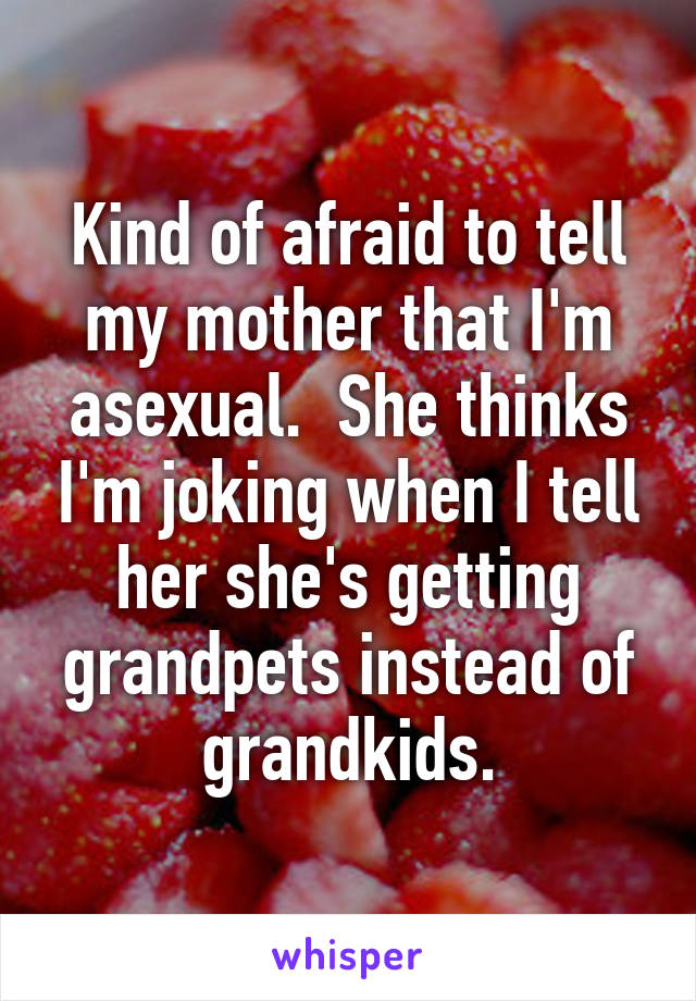 Kind of afraid to tell my mother that I'm asexual.  She thinks I'm joking when I tell her she's getting grandpets instead of grandkids.