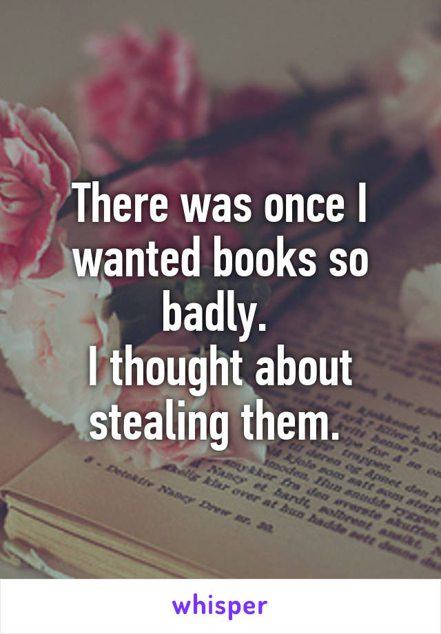 There was once I wanted books so badly. 
I thought about stealing them. 