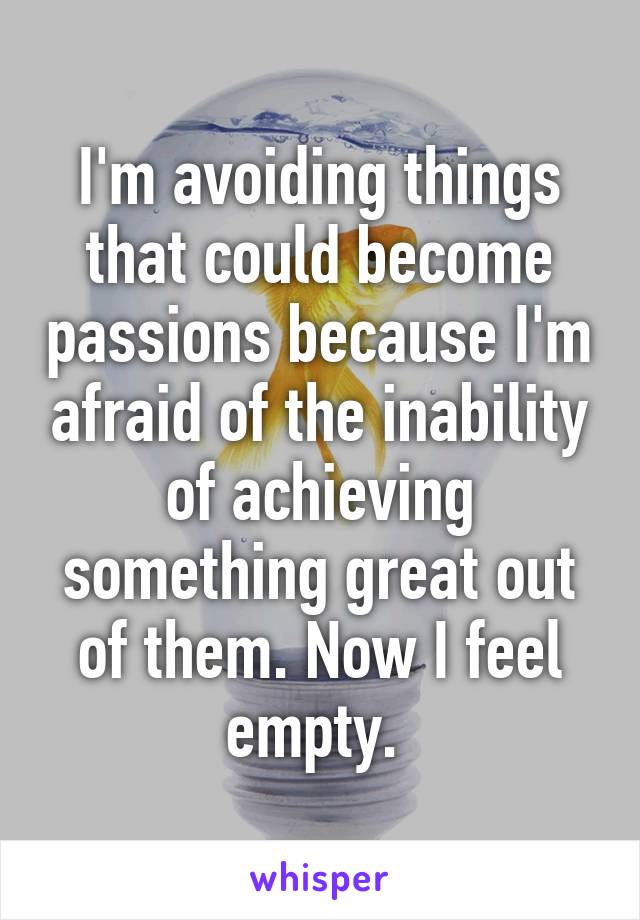 I'm avoiding things that could become passions because I'm afraid of the inability of achieving something great out of them. Now I feel empty. 