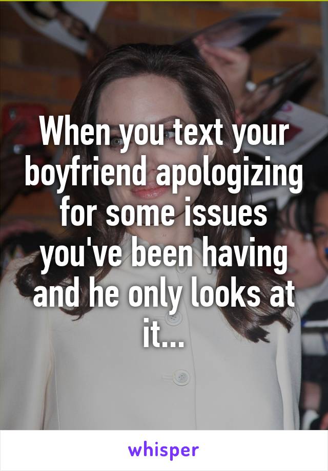 When you text your boyfriend apologizing for some issues you've been having and he only looks at it...