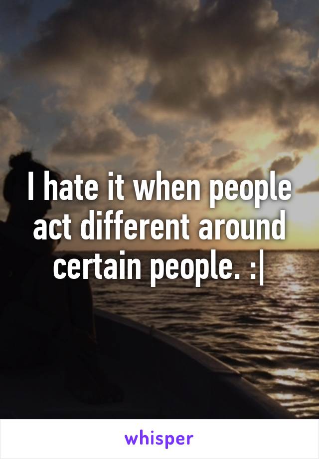 I hate it when people act different around certain people. :|