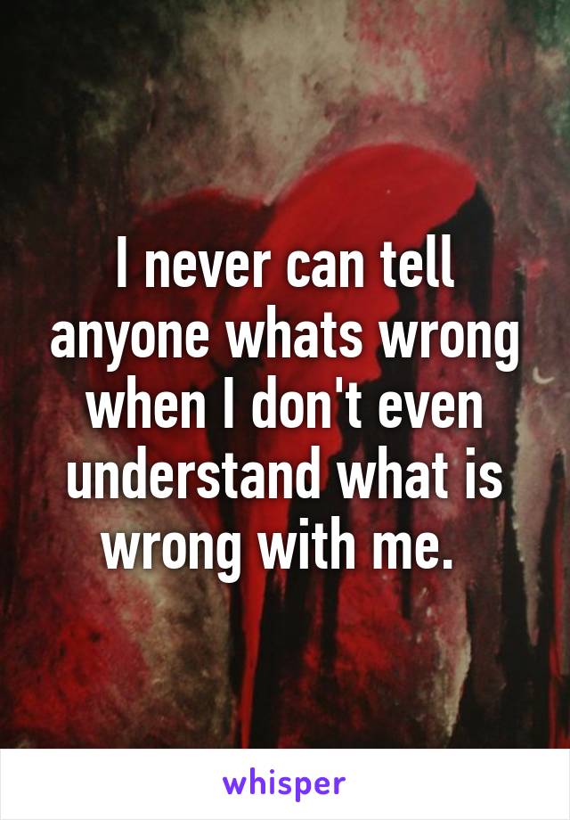 I never can tell anyone whats wrong
when I don't even understand what is wrong with me. 