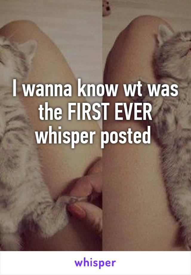 I wanna know wt was the FIRST EVER whisper posted 

