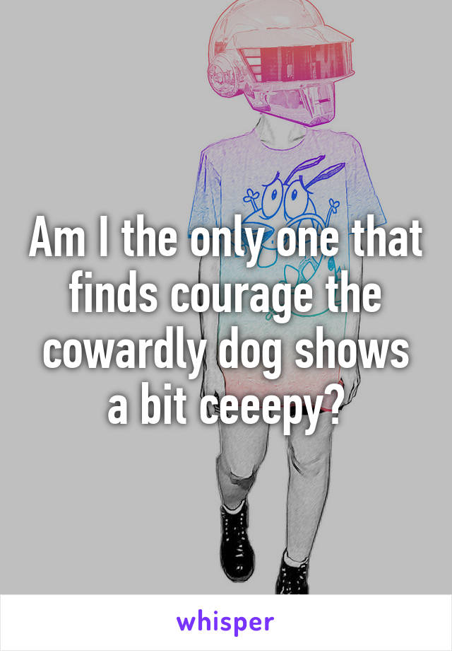 Am I the only one that finds courage the cowardly dog shows a bit ceeepy?