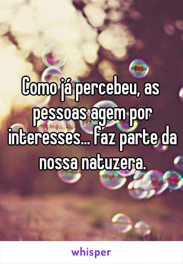 Como já percebeu, as pessoas agem por interesses... faz parte da nossa natuzera.