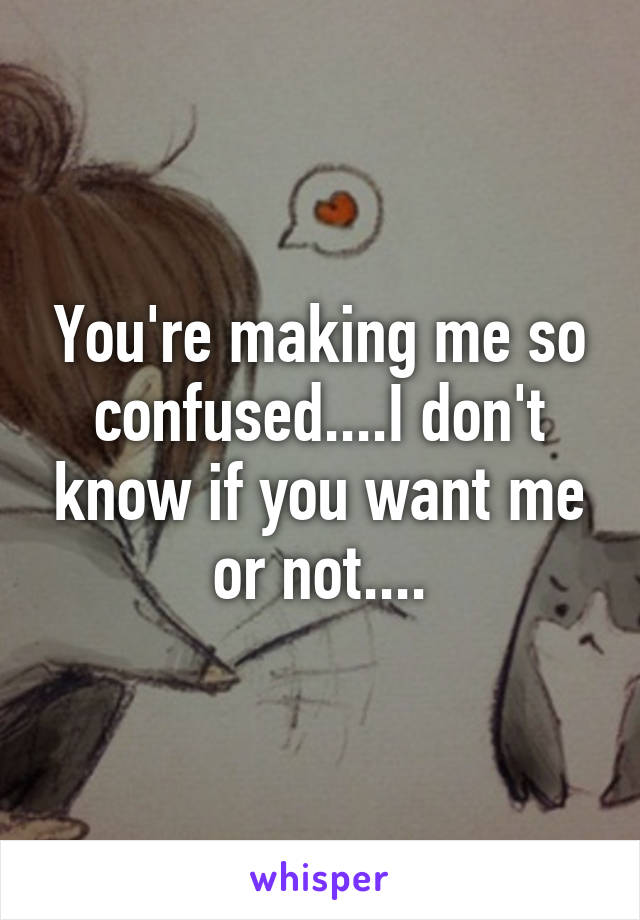 You're making me so confused....I don't know if you want me or not....