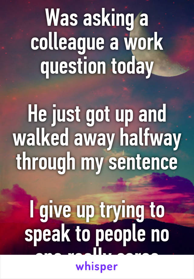 Was asking a colleague a work question today

He just got up and walked away halfway through my sentence

I give up trying to speak to people no one really cares