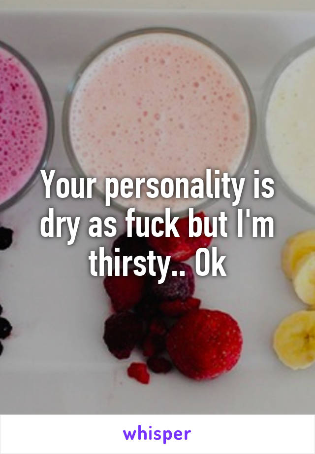 Your personality is dry as fuck but I'm thirsty.. Ok