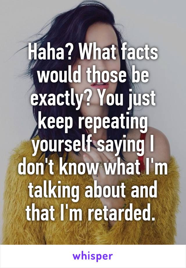 Haha? What facts would those be exactly? You just keep repeating yourself saying I don't know what I'm talking about and that I'm retarded. 