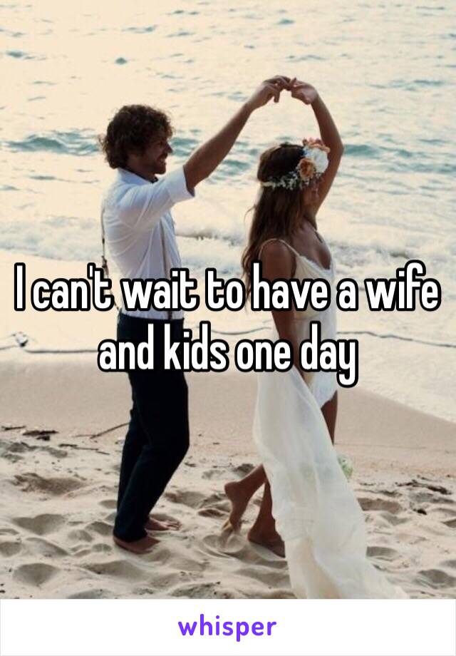 I can't wait to have a wife and kids one day