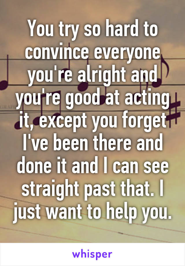 You try so hard to convince everyone you're alright and you're good at acting it, except you forget I've been there and done it and I can see straight past that. I just want to help you. 