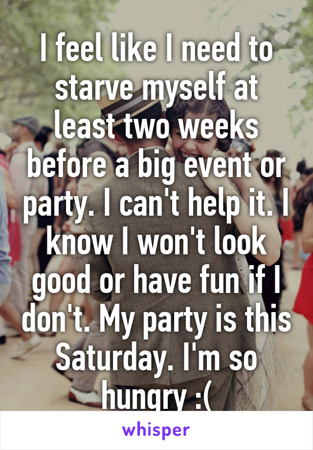 I feel like I need to starve myself at least two weeks before a big event or party. I can't help it. I know I won't look good or have fun if I don't. My party is this Saturday. I'm so hungry :(