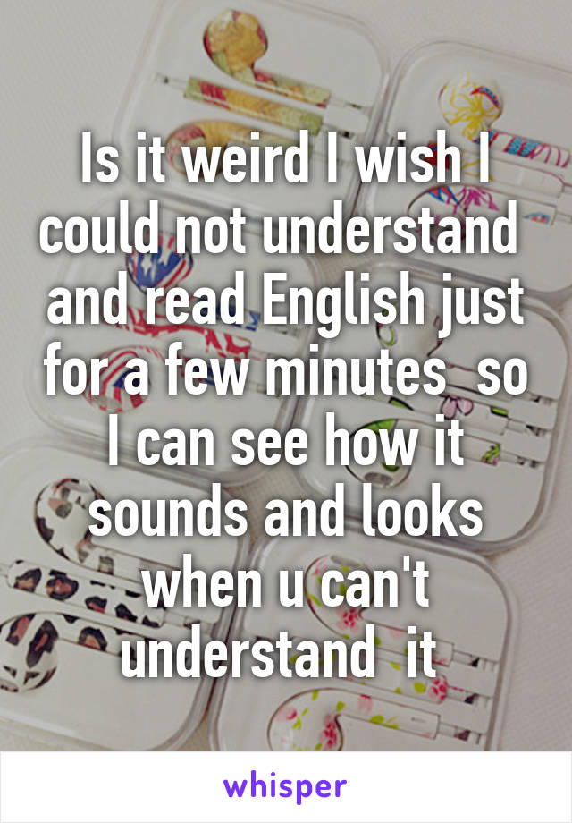 Is it weird I wish I could not understand  and read English just for a few minutes  so I can see how it sounds and looks when u can't understand  it 