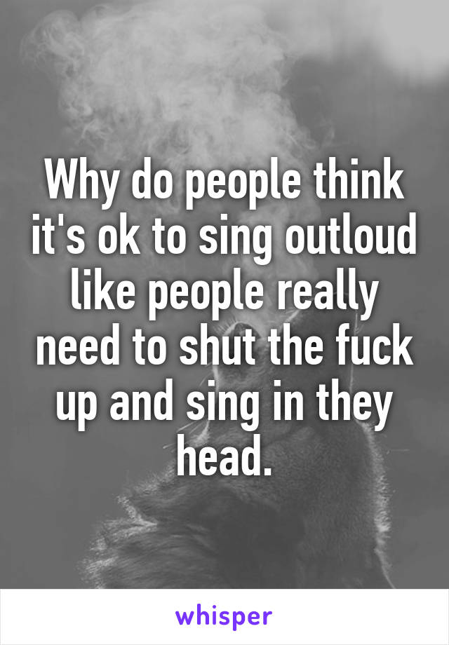 Why do people think it's ok to sing outloud like people really need to shut the fuck up and sing in they head.