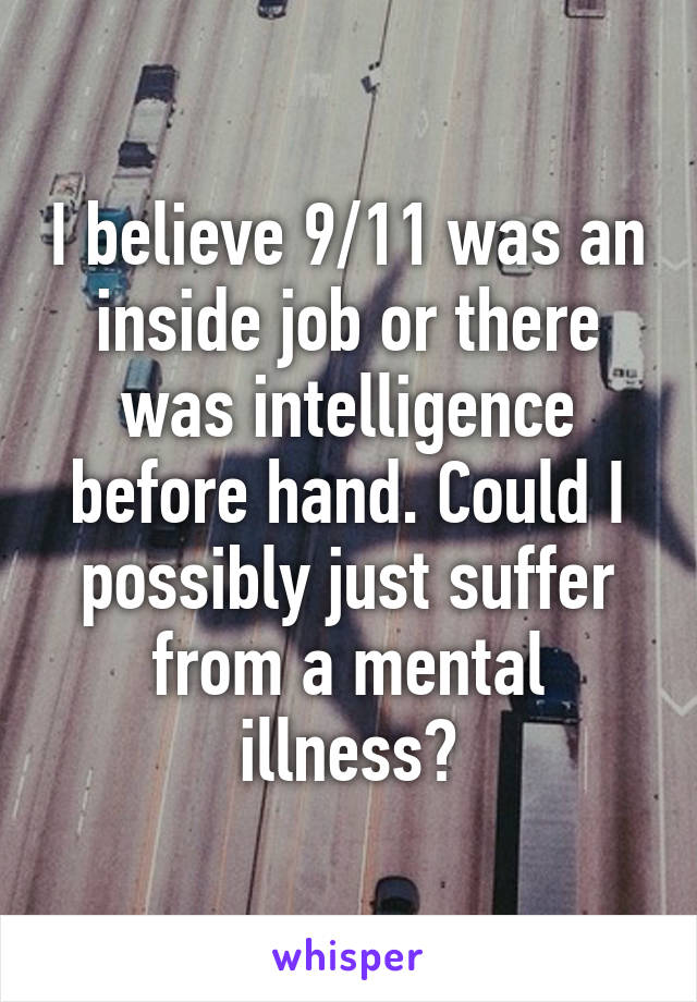 I believe 9/11 was an inside job or there was intelligence before hand. Could I possibly just suffer from a mental illness?