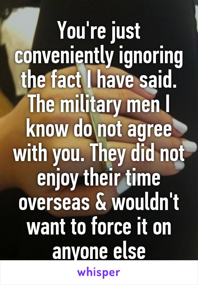 You're just conveniently ignoring the fact I have said. The military men I know do not agree with you. They did not enjoy their time overseas & wouldn't want to force it on anyone else