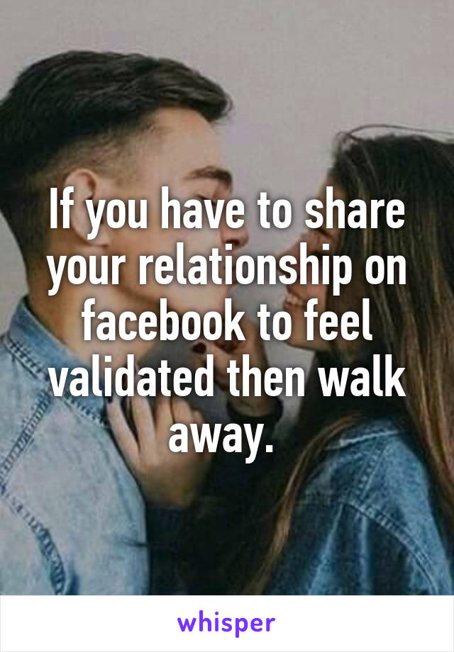 If you have to share your relationship on facebook to feel validated then walk away. 