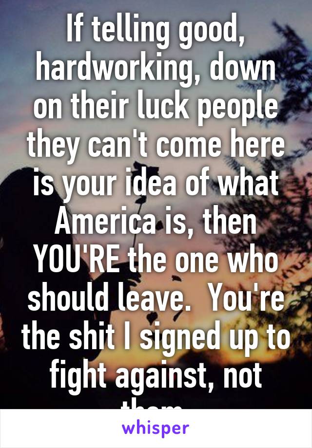 If telling good, hardworking, down on their luck people they can't come here is your idea of what America is, then YOU'RE the one who should leave.  You're the shit I signed up to fight against, not them.