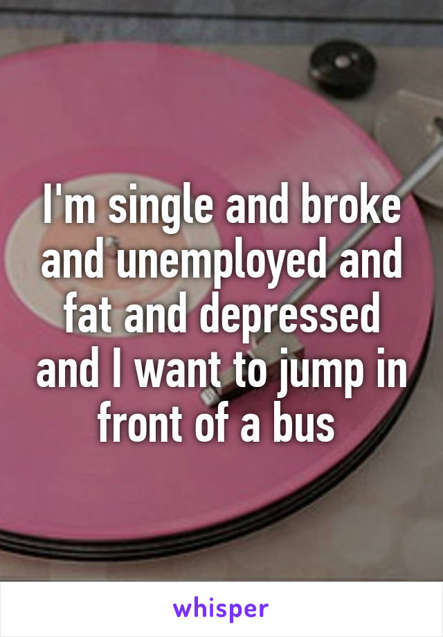 I'm single and broke and unemployed and fat and depressed and I want to jump in front of a bus 