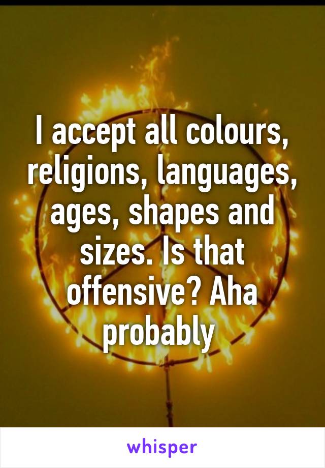 I accept all colours, religions, languages, ages, shapes and sizes. Is that offensive? Aha probably 