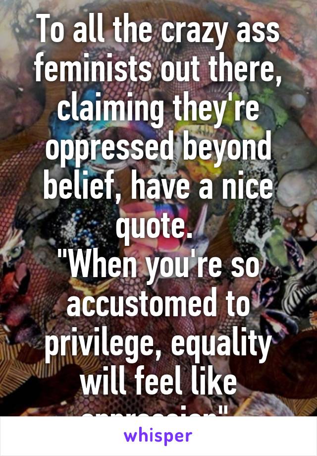 To all the crazy ass feminists out there, claiming they're oppressed beyond belief, have a nice quote. 
"When you're so accustomed to privilege, equality will feel like oppression" 