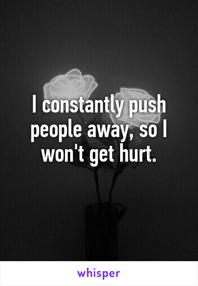 I constantly push people away, so I won't get hurt.
