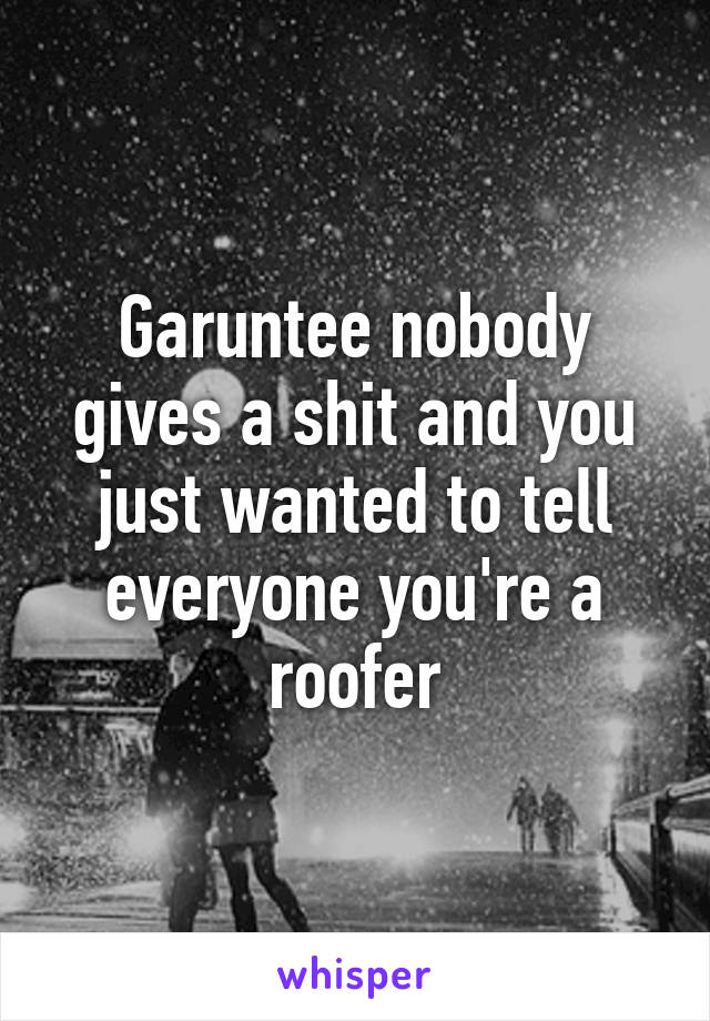 Garuntee nobody gives a shit and you just wanted to tell everyone you're a roofer