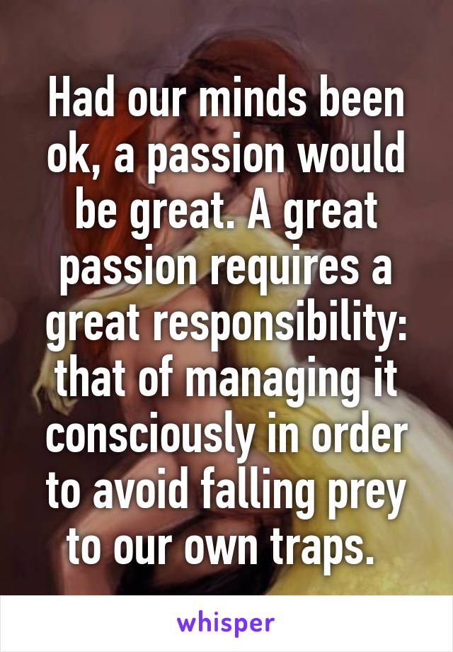 Had our minds been ok, a passion would be great. A great passion requires a great responsibility: that of managing it consciously in order to avoid falling prey to our own traps. 