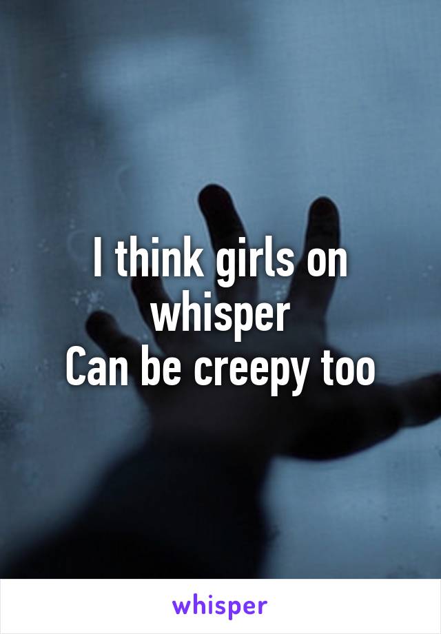 I think girls on whisper
Can be creepy too