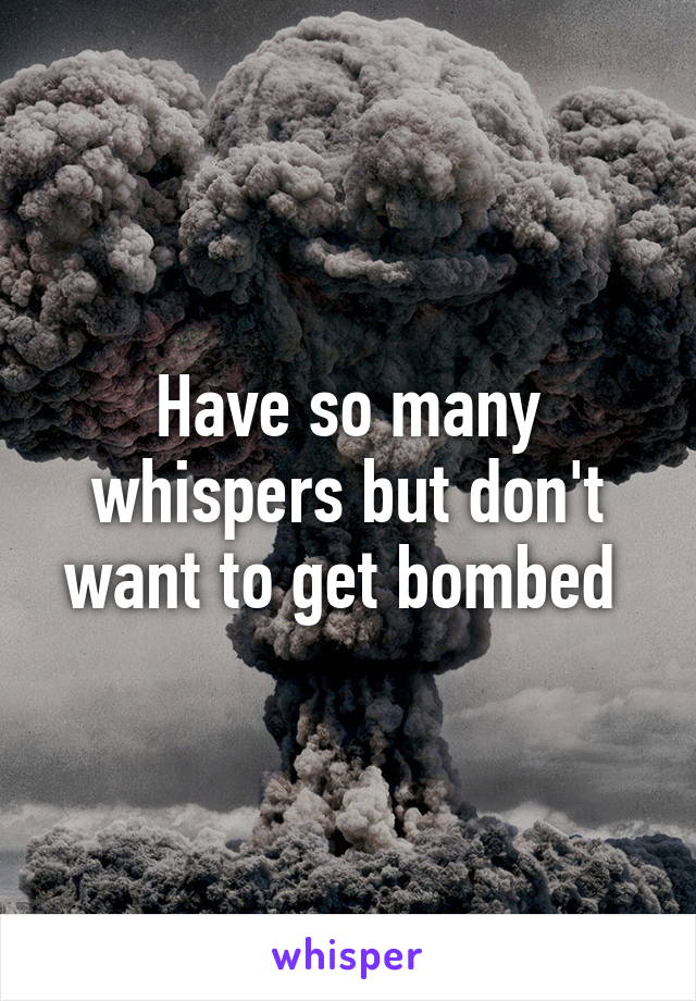 Have so many whispers but don't want to get bombed 