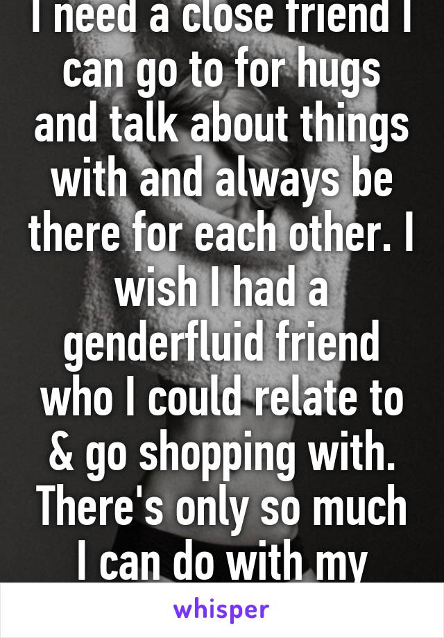 I need a close friend I can go to for hugs and talk about things with and always be there for each other. I wish I had a genderfluid friend who I could relate to & go shopping with. There's only so much I can do with my friends.