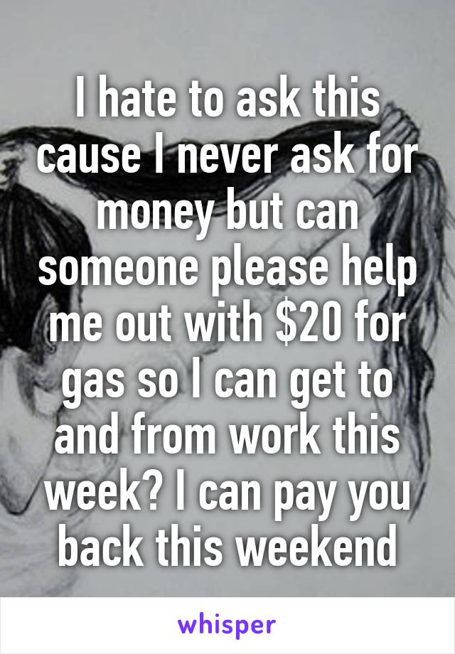 I hate to ask this cause I never ask for money but can someone please help me out with $20 for gas so I can get to and from work this week? I can pay you back this weekend