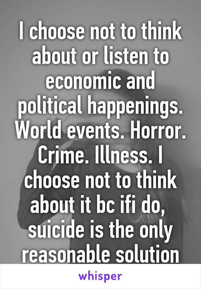 I choose not to think about or listen to economic and political happenings. World events. Horror. Crime. Illness. I choose not to think about it bc ifi do,  suicide is the only reasonable solution